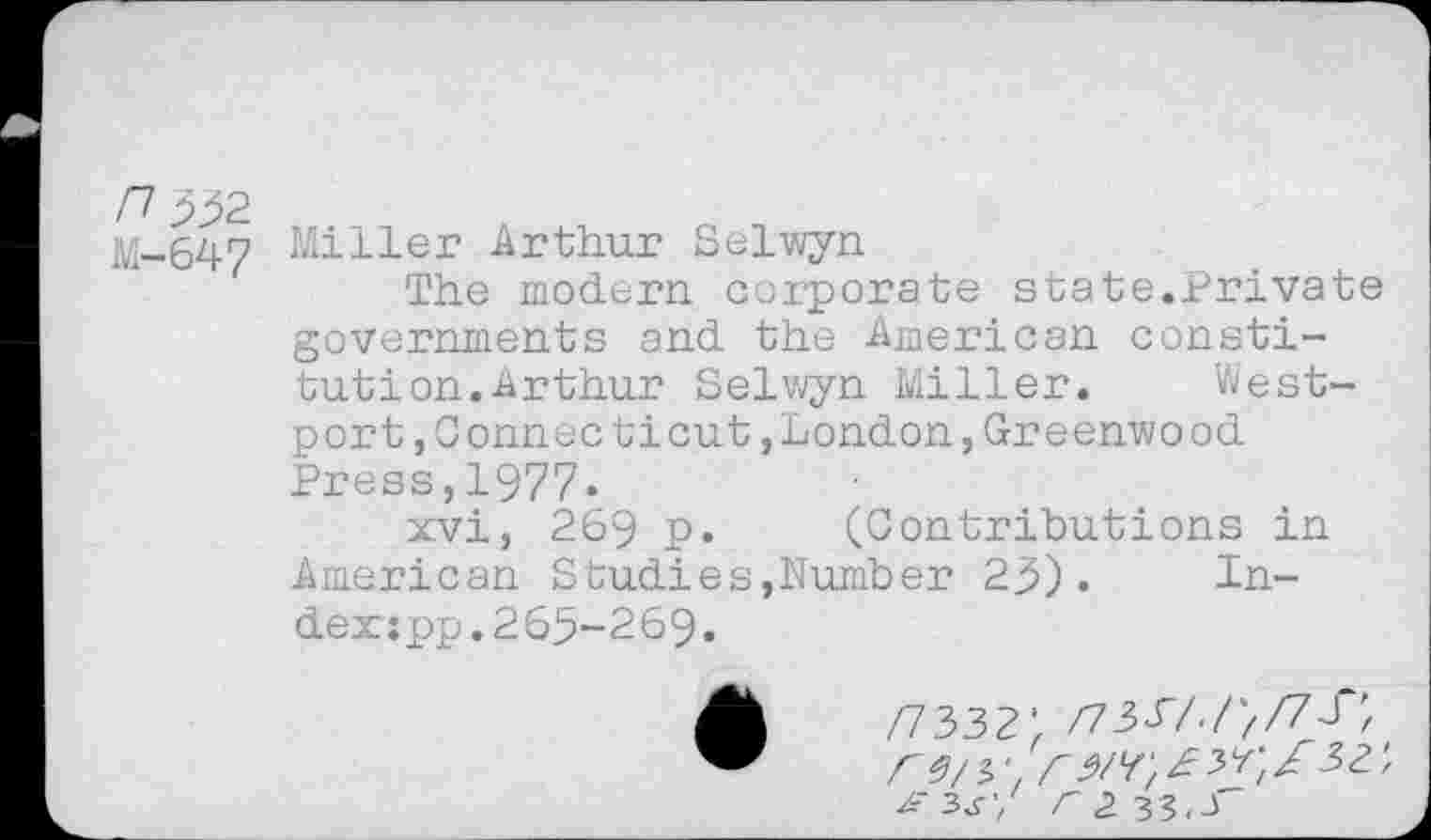 ﻿M-647 Miller Arthur Selwyn
The modern corporate state.Private governments and the American constitution. Arthur Selwyn Miller. Westport , Connecticut , London, Greenwood Press,1977.
xvi, 269 p. (Contributions in American Studies,Number 23). Index :pp.265-269.
/7332' /73P/./;/7J“',
Z-3^’/ r 2. 33,3"